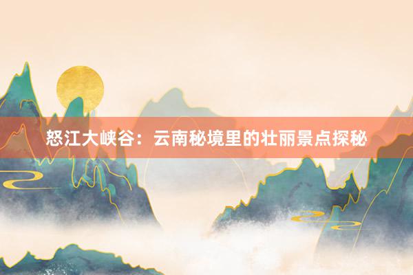 怒江大峡谷：云南秘境里的壮丽景点探秘