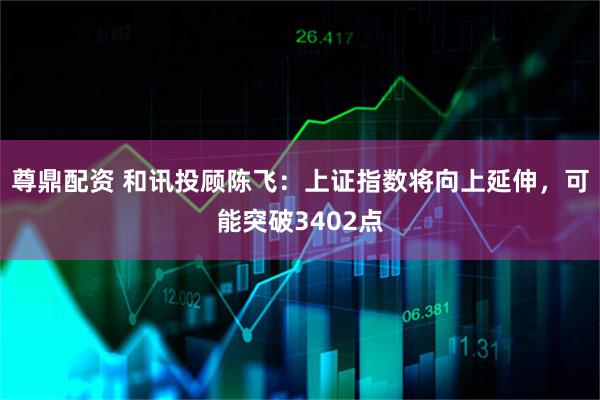 尊鼎配资 和讯投顾陈飞：上证指数将向上延伸，可能突破3402点