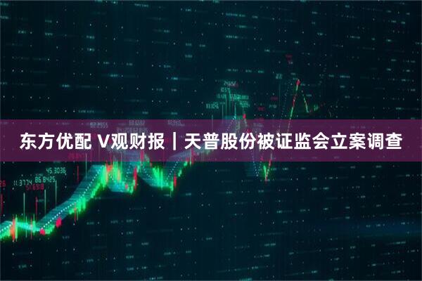 东方优配 V观财报｜天普股份被证监会立案调查