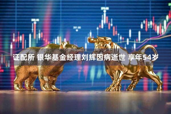 证配所 银华基金经理刘辉因病逝世 享年54岁