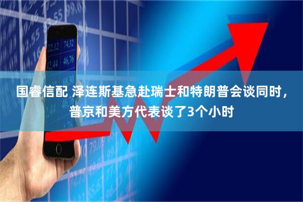 国睿信配 泽连斯基急赴瑞士和特朗普会谈同时，普京和美方代表谈了3个小时