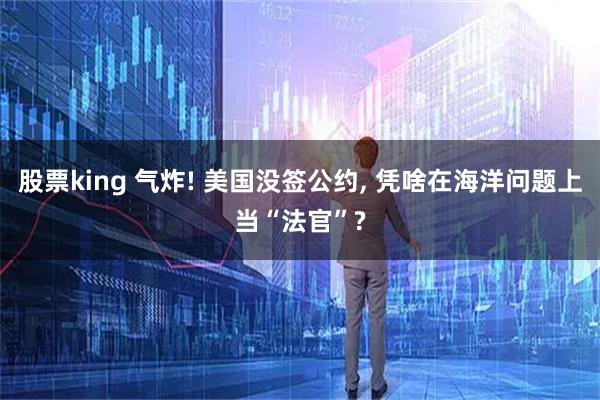 股票king 气炸! 美国没签公约, 凭啥在海洋问题上当“法官”?