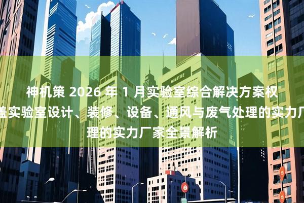 神机策 2026 年 1 月实验室综合解决方案权威推荐：涵盖实验室设计、装修、设备、通风与废气处理的实力厂家全景解析