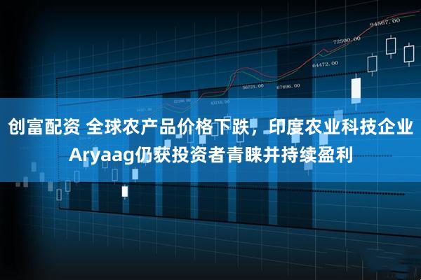 创富配资 全球农产品价格下跌，印度农业科技企业Aryaag仍获投资者青睐并持续盈利