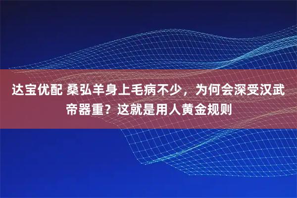 达宝优配 桑弘羊身上毛病不少，为何会深受汉武帝器重？这就是用人黄金规则