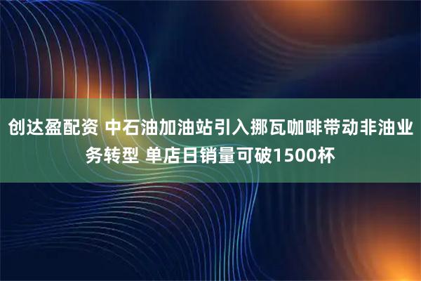 创达盈配资 中石油加油站引入挪瓦咖啡带动非油业务转型 单店日销量可破1500杯