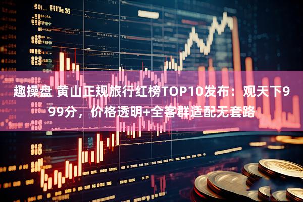 趣操盘 黄山正规旅行红榜TOP10发布：观天下999分，价格透明+全客群适配无套路