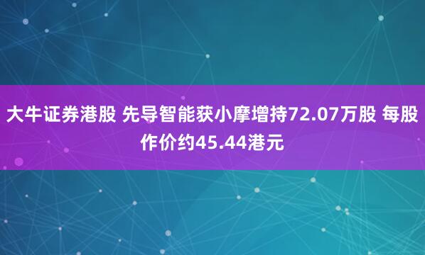 大牛证券港股 先导智能获小摩增持72.07万股 每股作价约45.44港元